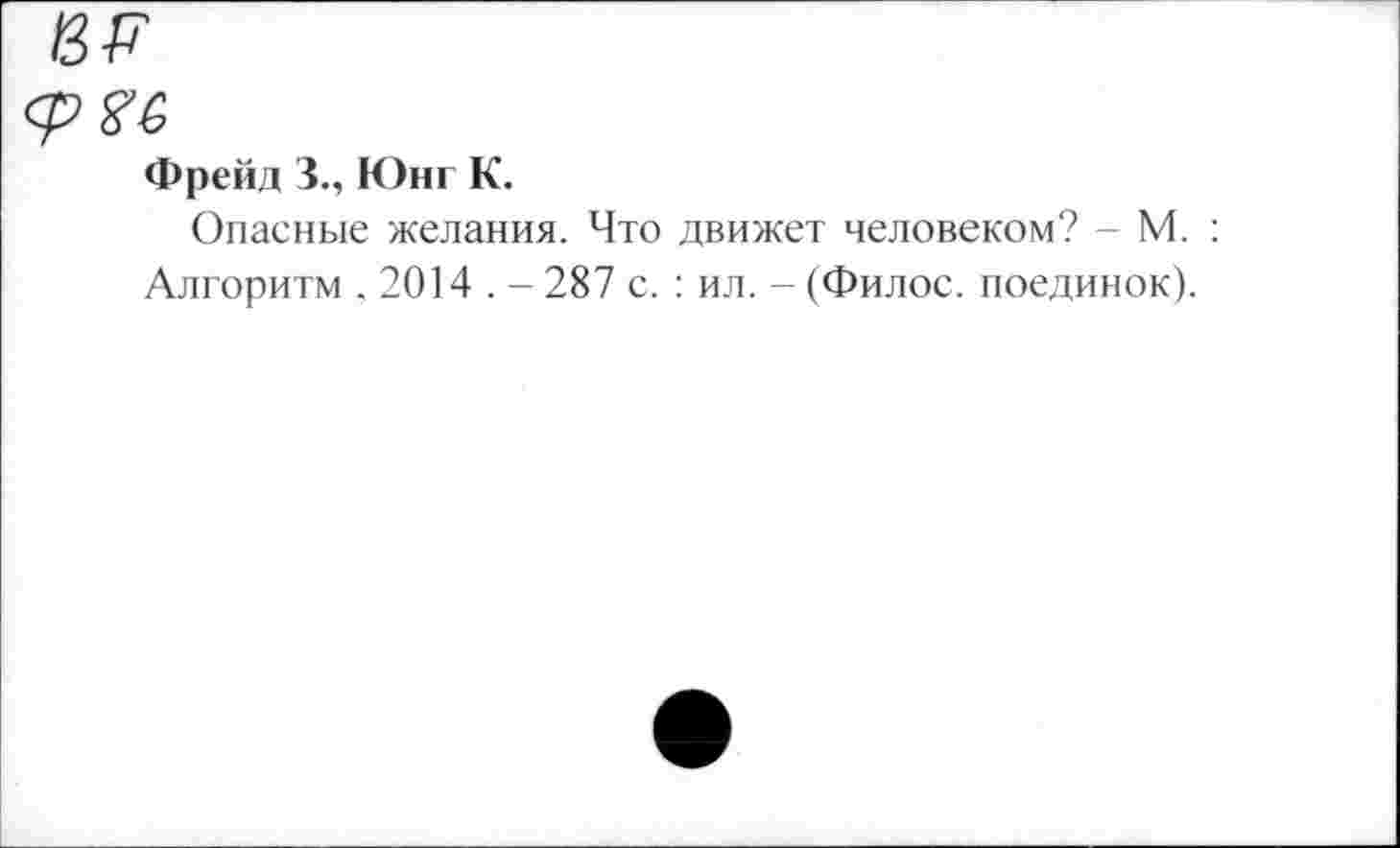 ﻿13Р
фяе
Фрейд 3., Юнг К.
Опасные желания. Что движет человеком? - М. : Алгоритм , 2014 . - 287 с. : ил. - (Филос. поединок).